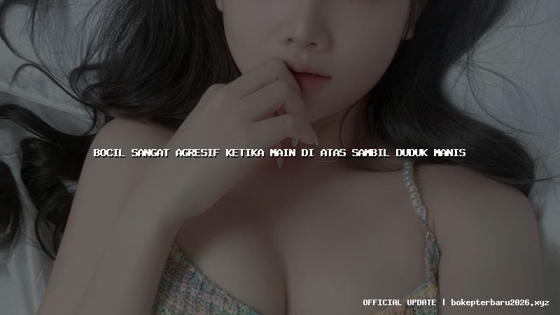 bocil sangat agresif ketika main di atas sambil duduk manis