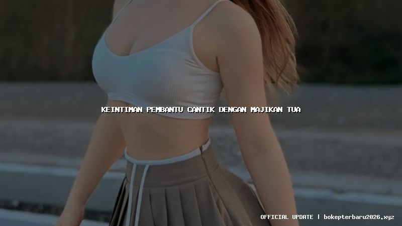 keintiman pembantu cantik dengan majikan tua