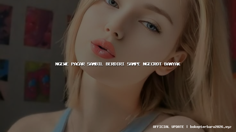 ngewe pacar sambil berdiri sampe ngecrot banyak