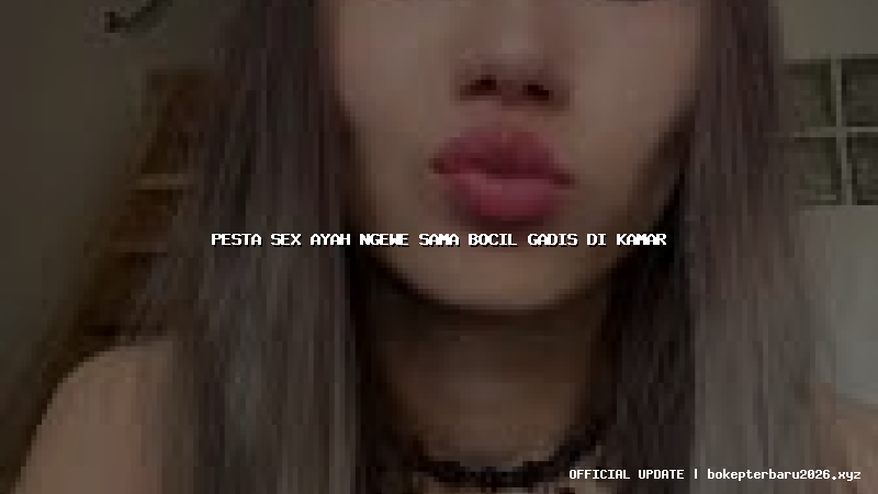 pesta sex ayah ngewe sama bocil gadis di kamar