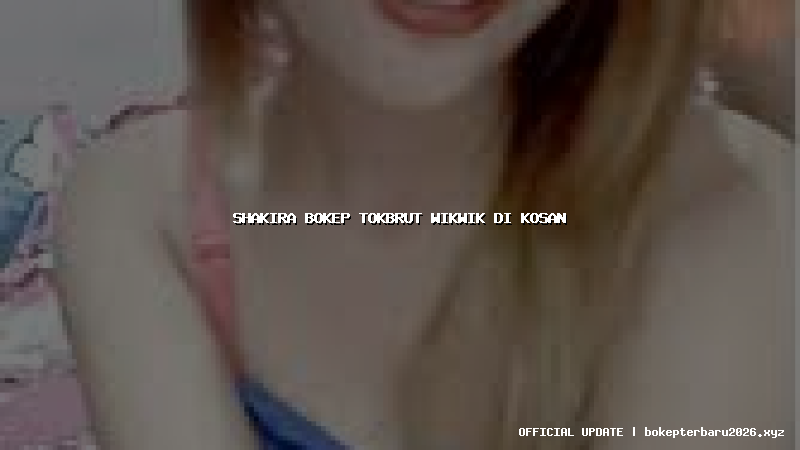 shakira bokep tokbrut wikwik di kosan